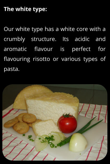 The white type:  Our white type has a white core with a crumbly structure. Its acidic and aromatic flavour is perfect for flavouring risotto or various types of pasta.