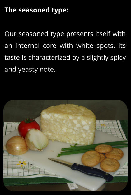 The seasoned type:  Our seasoned type presents itself with an internal core with white spots. Its taste is characterized by a slightly spicy and yeasty note.